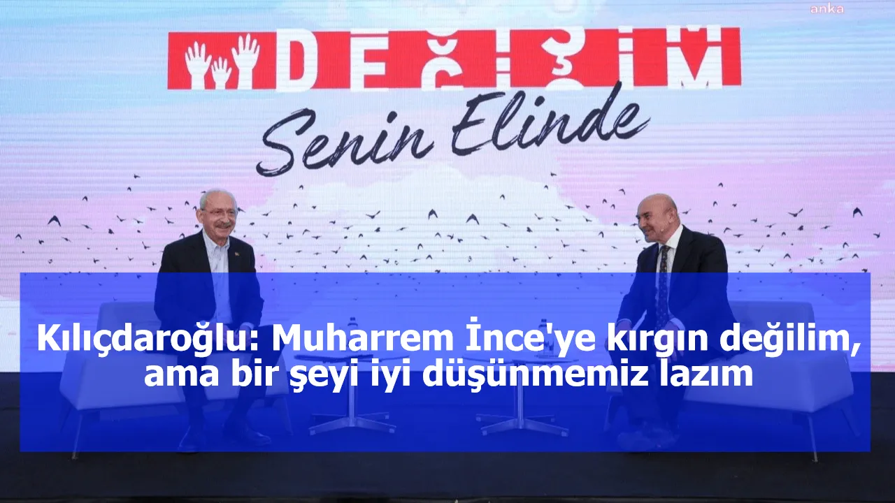 Kılıçdaroğlu: Muharrem İnce'ye kırgın değilim, ama bir şeyi iyi düşünmemiz lazım